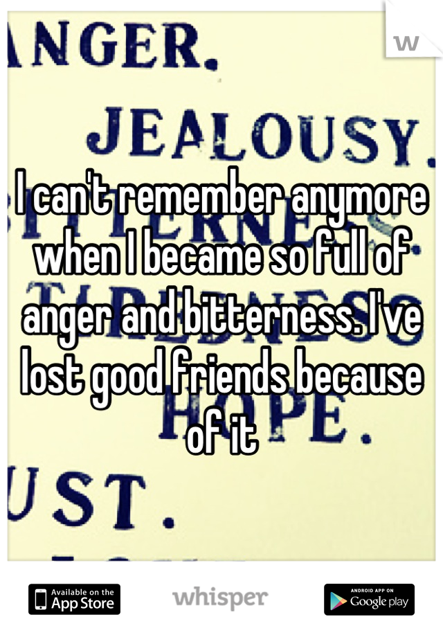 I can't remember anymore when I became so full of anger and bitterness. I've lost good friends because of it