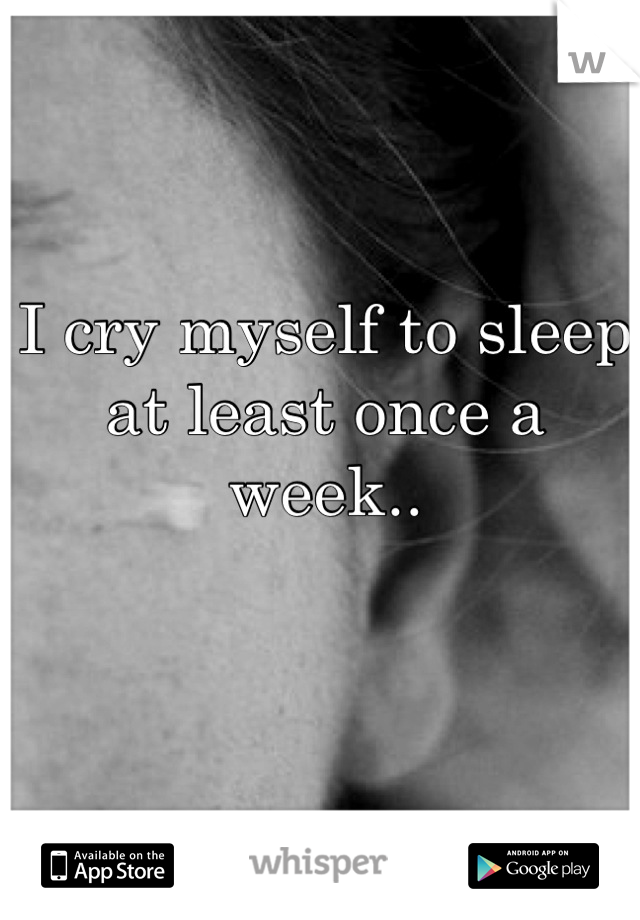 I cry myself to sleep at least once a week..