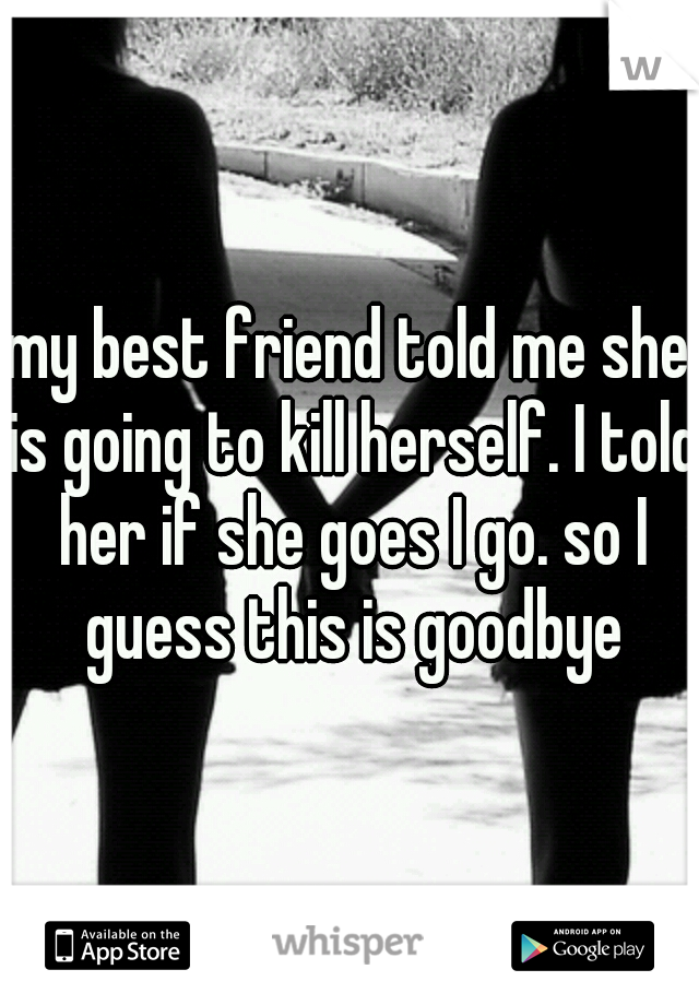 my best friend told me she is going to kill herself. I told her if she goes I go. so I guess this is goodbye