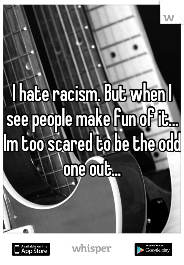 I hate racism. But when I see people make fun of it... Im too scared to be the odd one out...