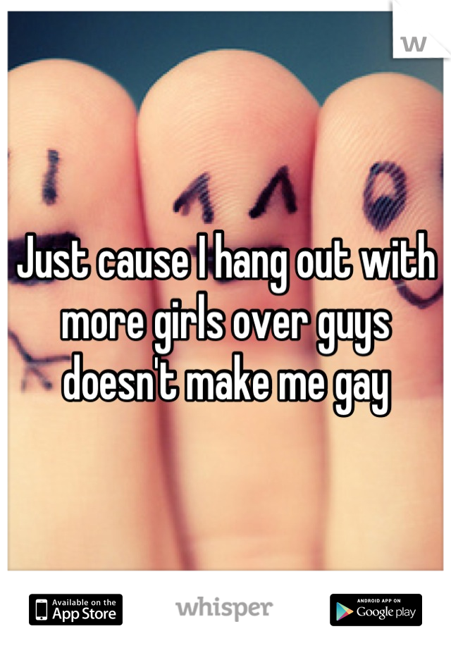 Just cause I hang out with more girls over guys doesn't make me gay