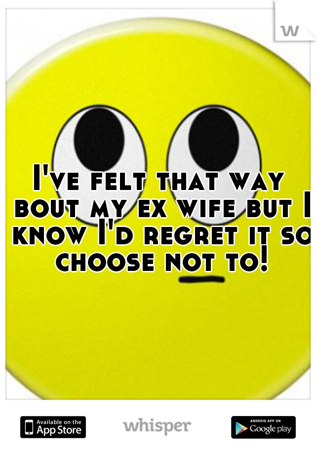 I've felt that way bout my ex wife but I know I'd regret it so choose not to!