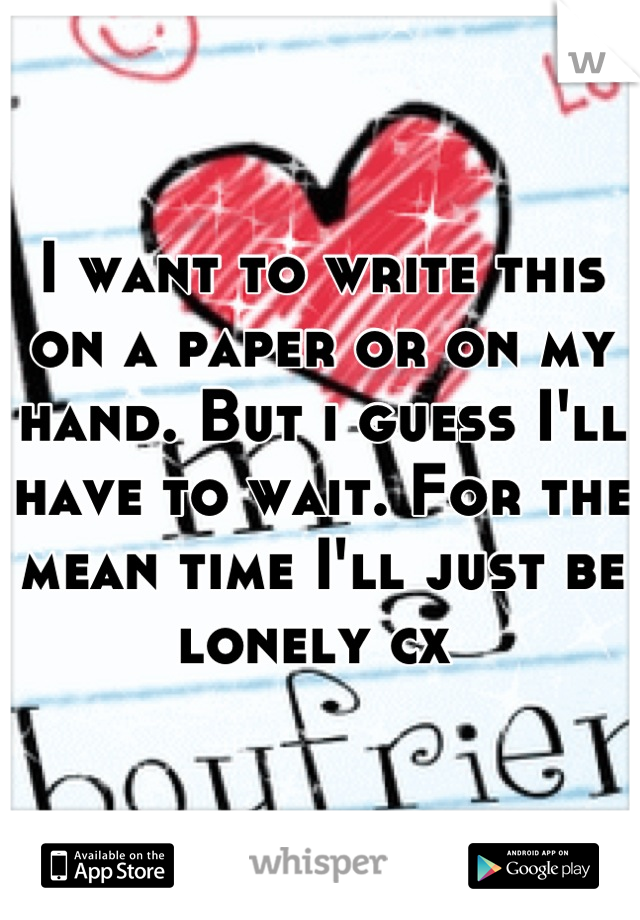 I want to write this on a paper or on my hand. But i guess I'll have to wait. For the mean time I'll just be lonely cx 
