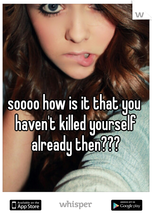 soooo how is it that you haven't killed yourself already then???