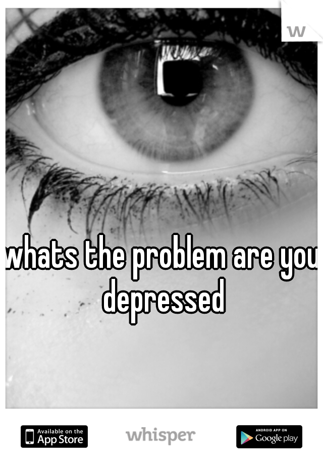 whats the problem are you depressed