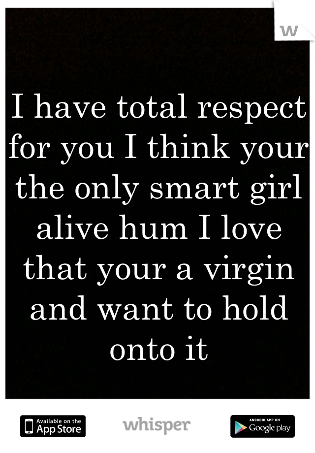 I have total respect for you I think your the only smart girl alive hum I love that your a virgin and want to hold onto it