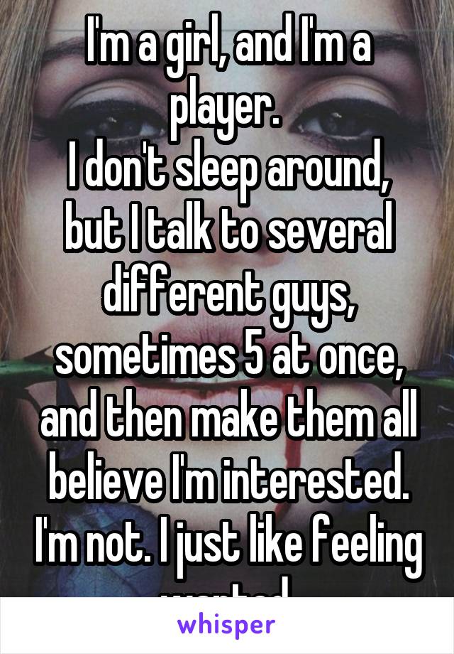 I'm a girl, and I'm a player. 
I don't sleep around, but I talk to several different guys, sometimes 5 at once, and then make them all believe I'm interested. I'm not. I just like feeling wanted 