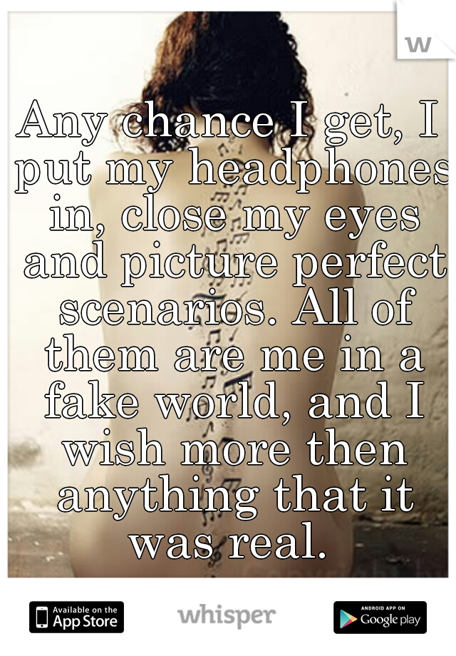 Any chance I get, I put my headphones in, close my eyes and picture perfect scenarios. All of them are me in a fake world, and I wish more then anything that it was real. 