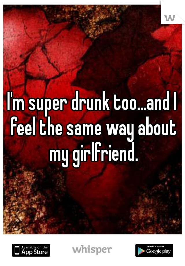 I'm super drunk too...and I feel the same way about my girlfriend.