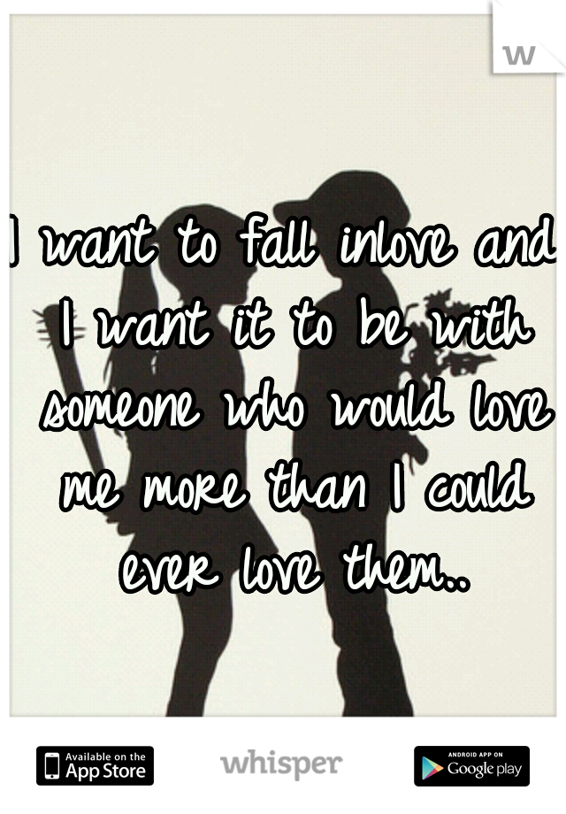 I want to fall inlove and I want it to be with someone who would love me more than I could ever love them..