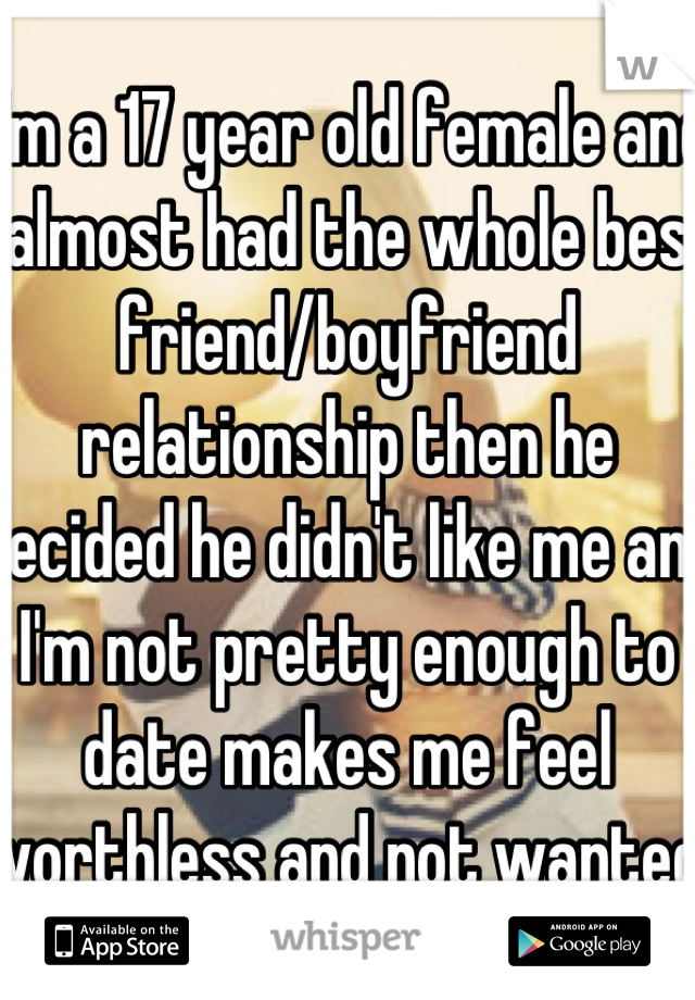 I'm a 17 year old female and I almost had the whole best friend/boyfriend relationship then he decided he didn't like me and I'm not pretty enough to date makes me feel worthless and not wanted 