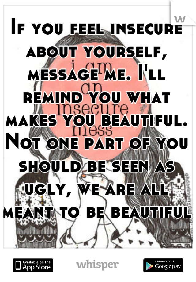 If you feel insecure about yourself, message me. I'll remind you what makes you beautiful. Not one part of you should be seen as ugly, we are all meant to be beautiful