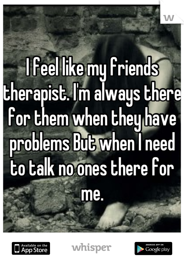 I feel like my friends therapist. I'm always there for them when they have problems But when I need to talk no ones there for me.