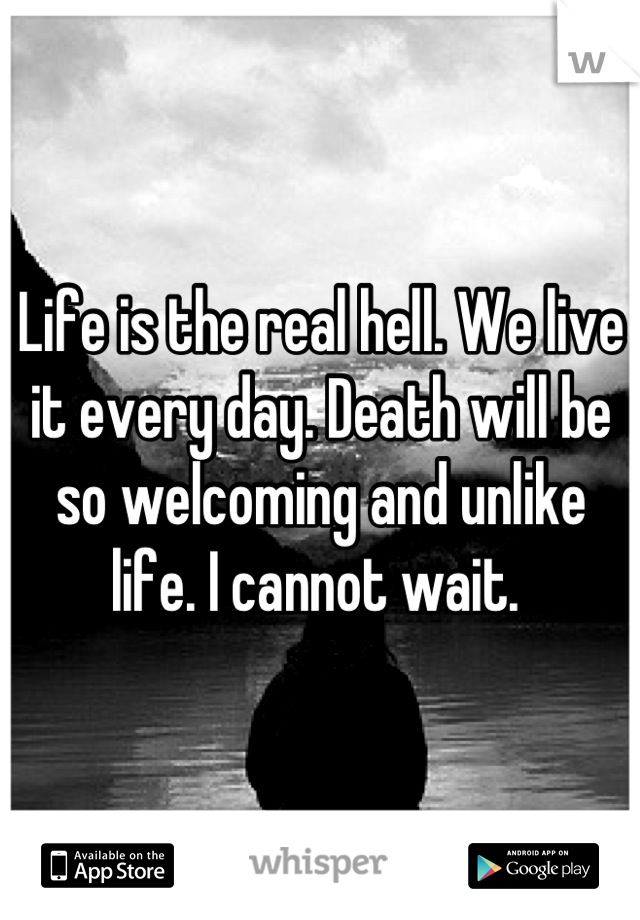 Life is the real hell. We live it every day. Death will be so welcoming and unlike life. I cannot wait. 