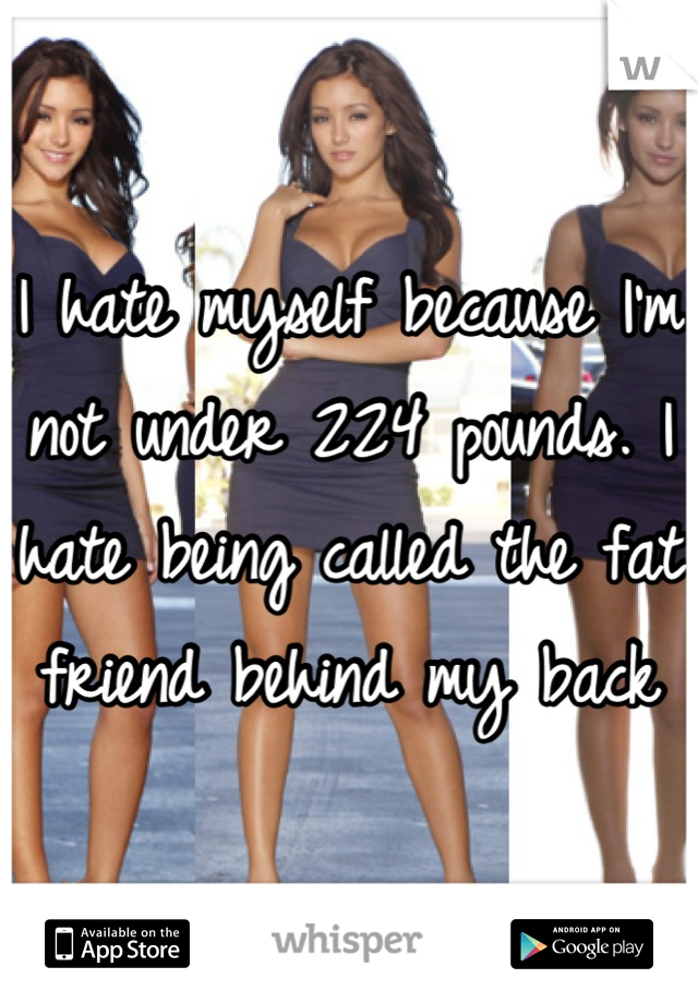 I hate myself because I'm not under 224 pounds. I hate being called the fat friend behind my back