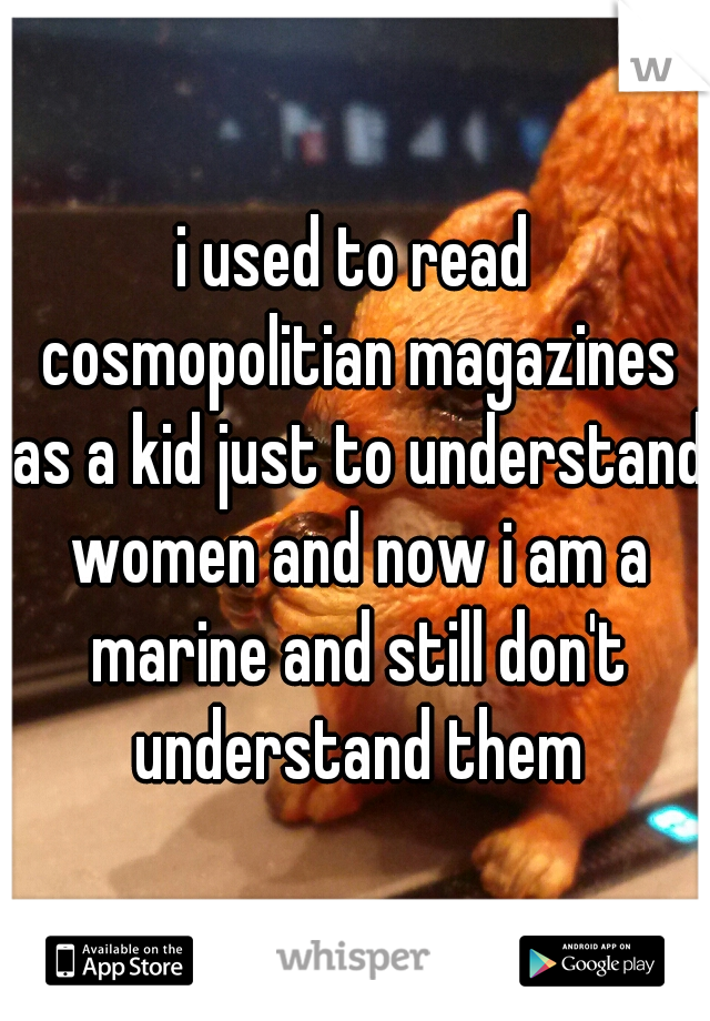 i used to read cosmopolitian magazines as a kid just to understand women and now i am a marine and still don't understand them