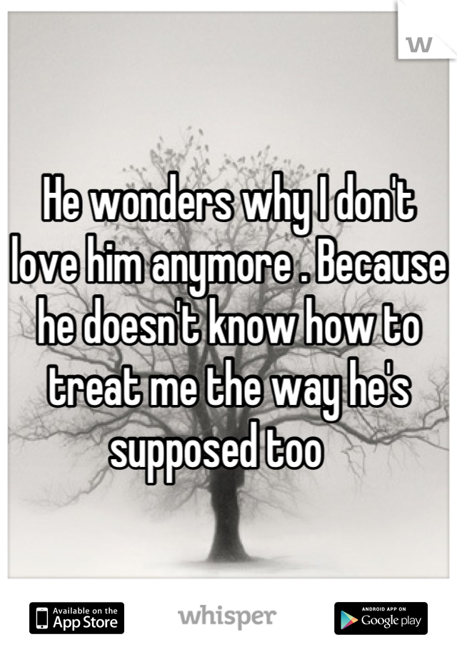 He wonders why I don't love him anymore . Because he doesn't know how to treat me the way he's supposed too   