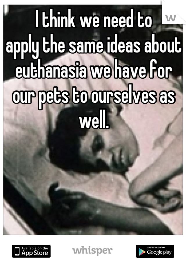 I think we need to 
apply the same ideas about euthanasia we have for our pets to ourselves as well.