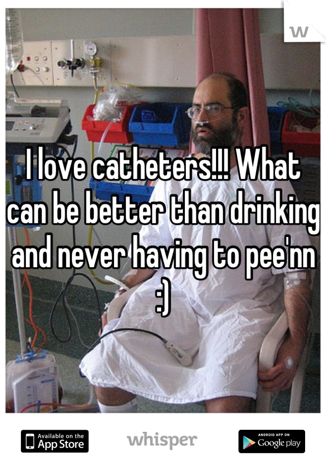 I love catheters!!! What can be better than drinking and never having to pee'nn :)