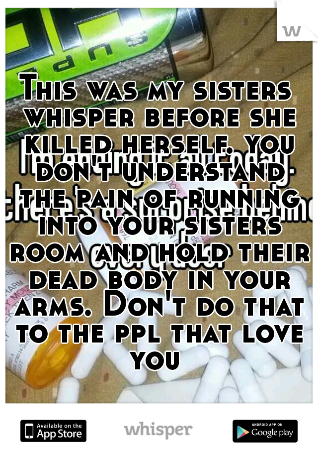 This was my sisters whisper before she killed herself. you don't understand the pain of running into your sisters room and hold their dead body in your arms. Don't do that to the ppl that love you 