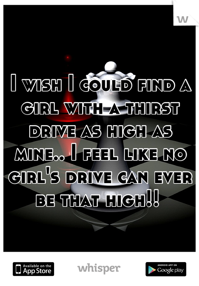 I wish I could find a girl with a thirst  drive as high as mine.. I feel like no girl's drive can ever  be that high!! 