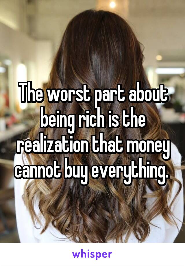 The worst part about being rich is the realization that money cannot buy everything. 