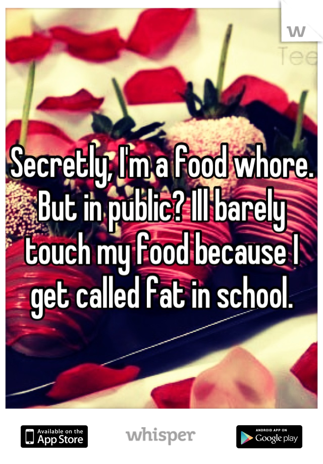 Secretly, I'm a food whore. But in public? Ill barely touch my food because I get called fat in school.