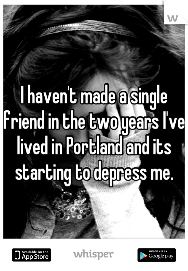 I haven't made a single friend in the two years I've lived in Portland and its starting to depress me.