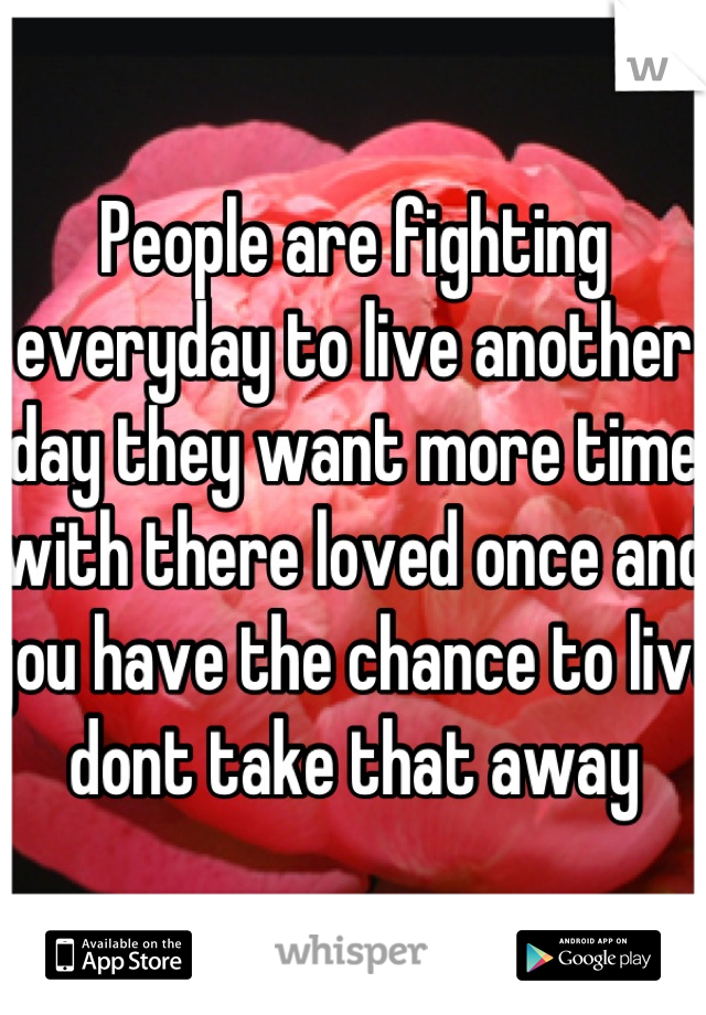 People are fighting everyday to live another day they want more time with there loved once and you have the chance to live dont take that away