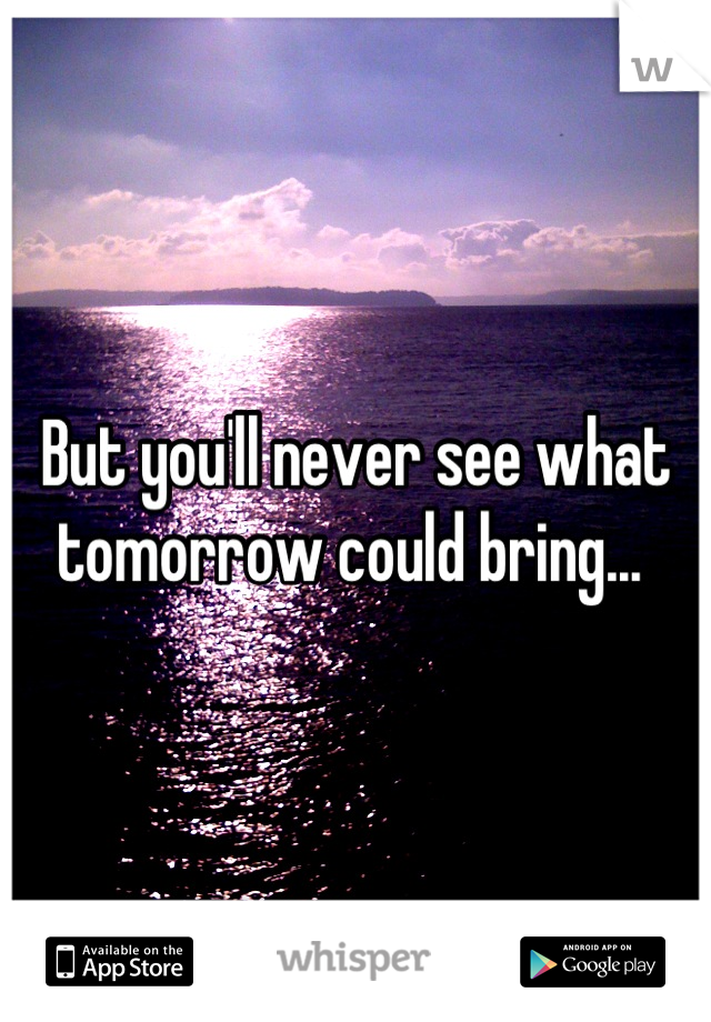 But you'll never see what tomorrow could bring... 
