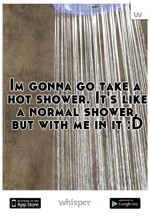 Im gonna go take a hot shower. It's like a normal shower, but with me in it :D