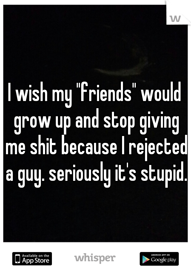 I wish my "friends" would grow up and stop giving me shit because I rejected a guy. seriously it's stupid.