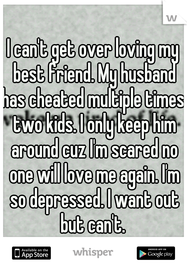 I can't get over loving my best friend. My husband has cheated multiple times. two kids. I only keep him around cuz I'm scared no one will love me again. I'm so depressed. I want out but can't. 