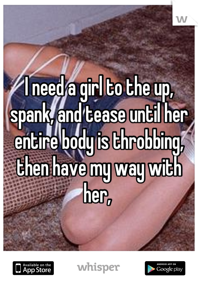 I need a girl to the up, spank, and tease until her entire body is throbbing, then have my way with her, 