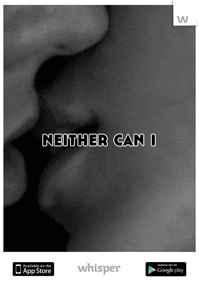 neither can i