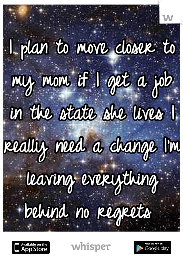 I plan to move closer to my mom if I get a job in the state she lives I really need a change I'm leaving everything behind no regrets 