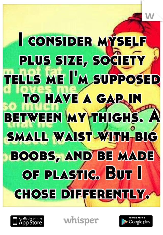 I consider myself plus size, society tells me I'm supposed to have a gap in between my thighs. A small waist with big boobs, and be made of plastic. But I chose differently.