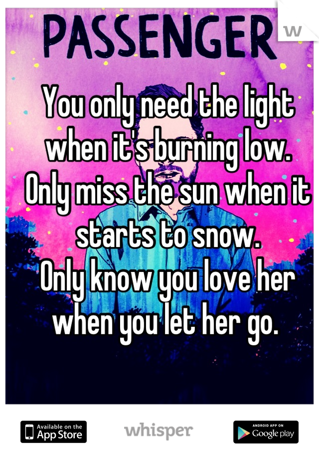 You only need the light when it's burning low. 
Only miss the sun when it starts to snow. 
Only know you love her when you let her go. 