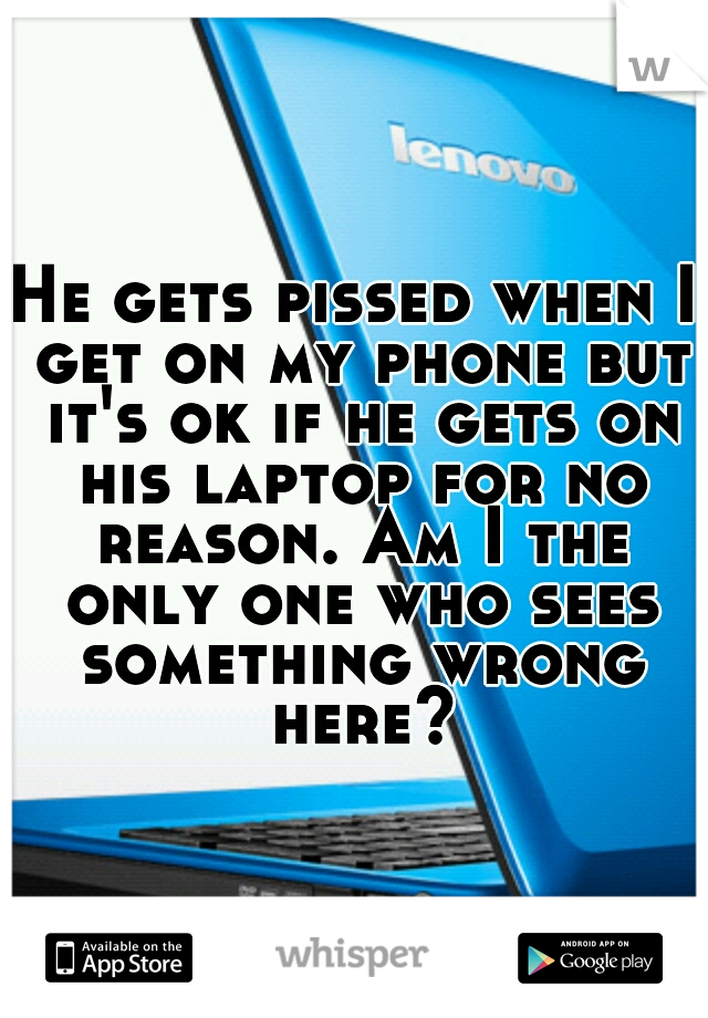 He gets pissed when I get on my phone but it's ok if he gets on his laptop for no reason. Am I the only one who sees something wrong here?