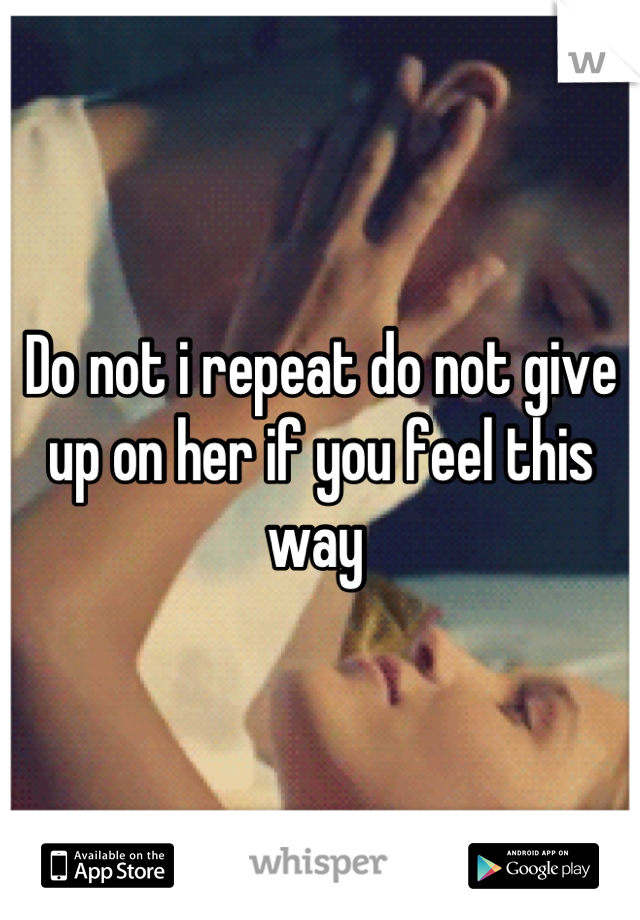 Do not i repeat do not give up on her if you feel this way 