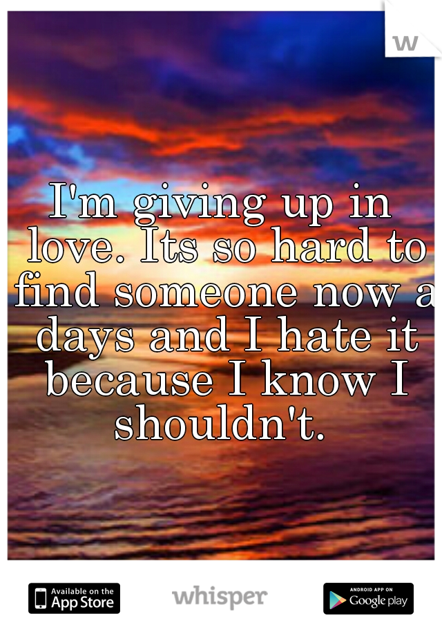I'm giving up in love. Its so hard to find someone now a days and I hate it because I know I shouldn't. 