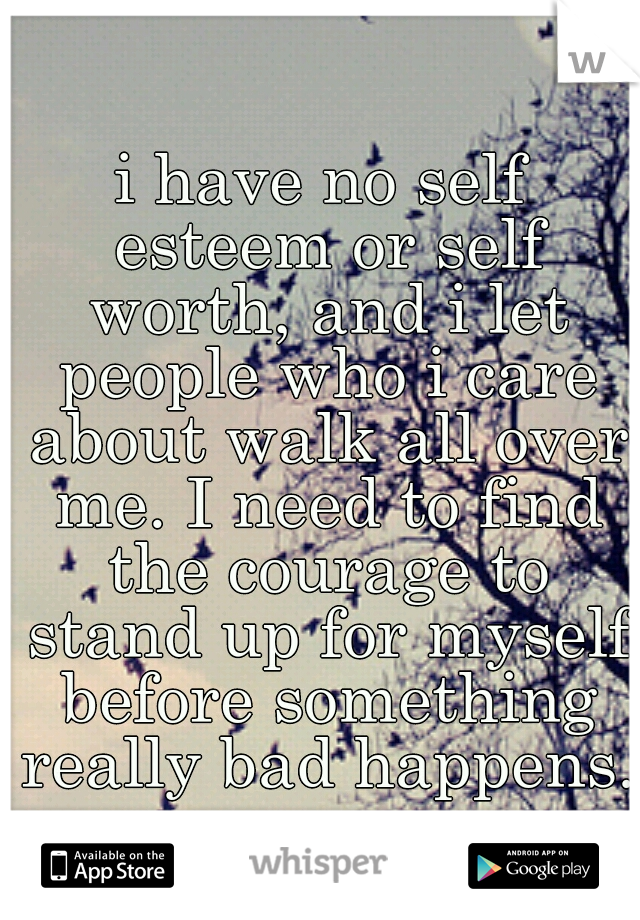 i have no self esteem or self worth, and i let people who i care about walk all over me. I need to find the courage to stand up for myself before something really bad happens.