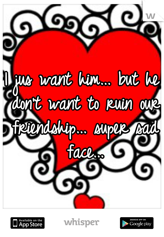 I jus want him... but he don't want to ruin our friendship... super sad face...