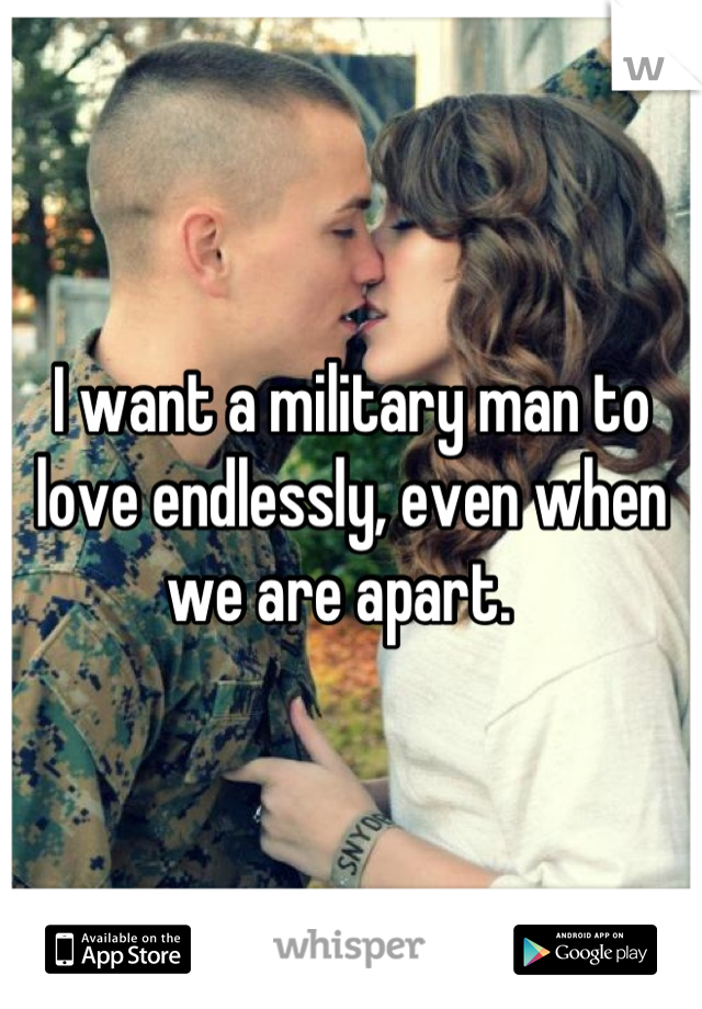 I want a military man to love endlessly, even when we are apart.  