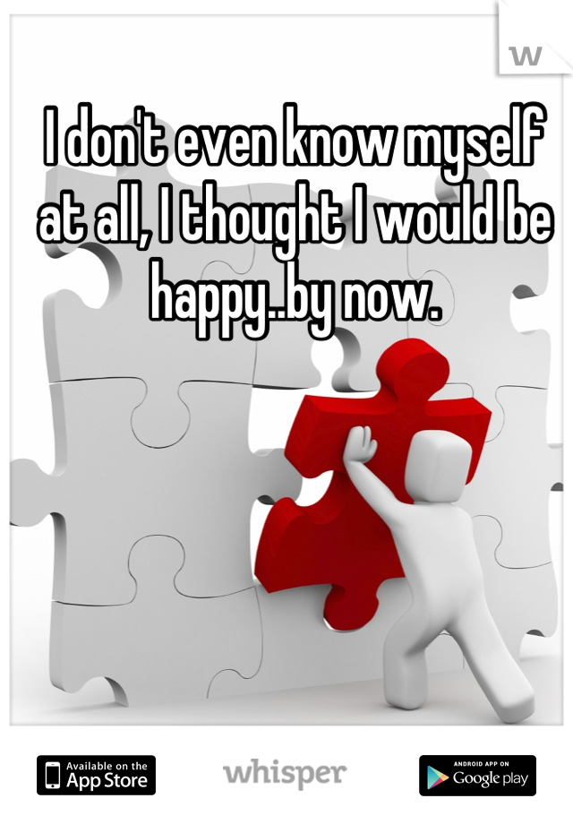 I don't even know myself at all, I thought I would be happy..by now.