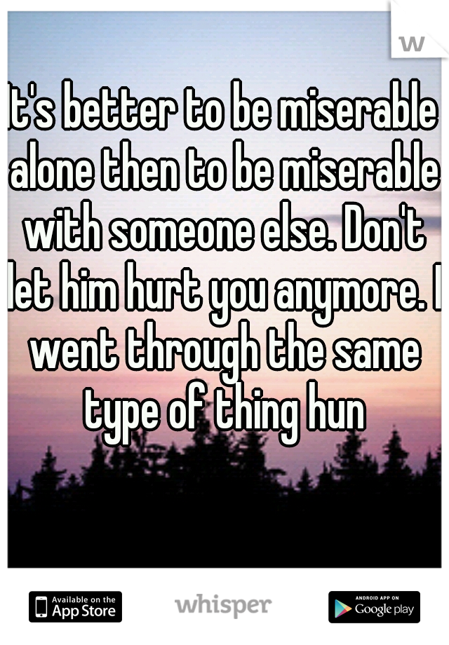It's better to be miserable alone then to be miserable with someone else. Don't let him hurt you anymore. I went through the same type of thing hun