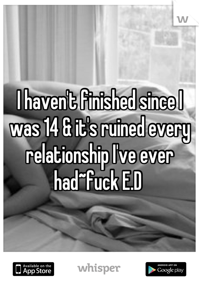 I haven't finished since I was 14 & it's ruined every relationship I've ever had~fuck E.D 
