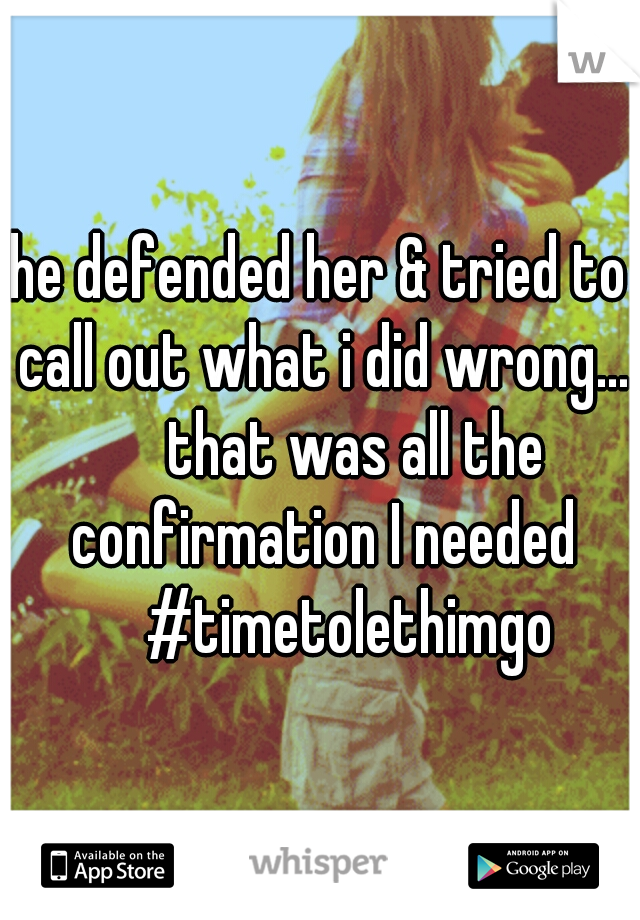 he defended her & tried to call out what i did wrong... 

that was all the confirmation I needed 

#timetolethimgo 