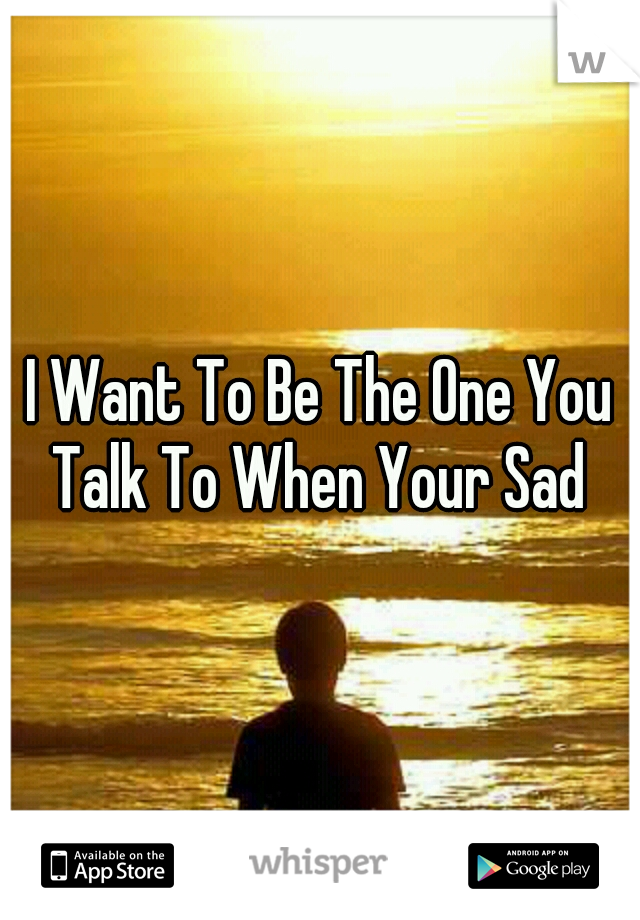 I Want To Be The One You Talk To When Your Sad 