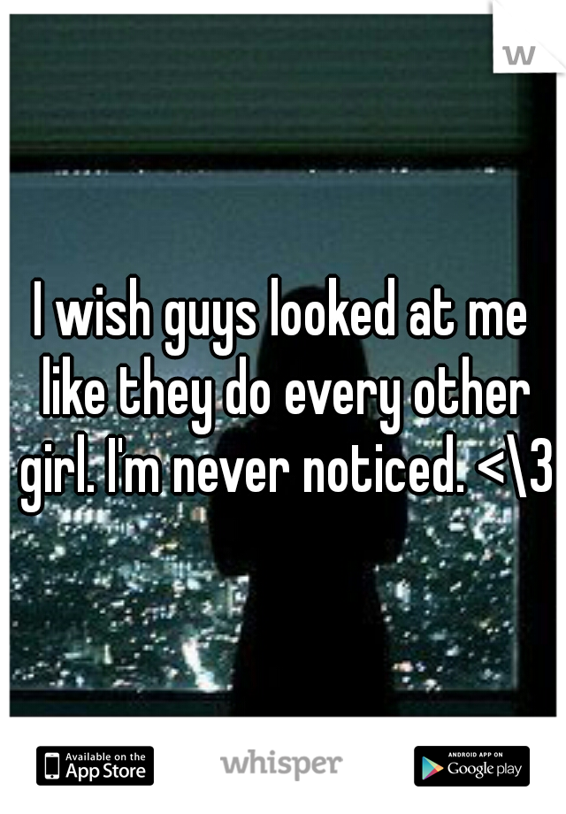 I wish guys looked at me like they do every other girl. I'm never noticed. <\3
